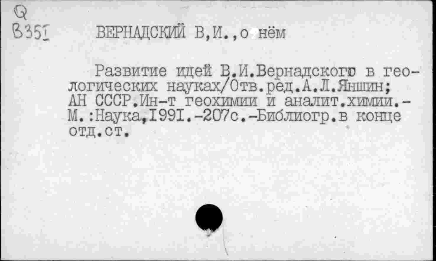 ﻿9
В351 ВЕРНАДСКИЙ В,И.,о нём
Развитие идей В.И.Вернадскогс в геологических науках/Отв.ред.А.Л.Яншин;
АН СССР.Ин-т геохимии и аналит. химии.-М.:Наука,1991.-207с.-Библиогр.в конце отд.ст.